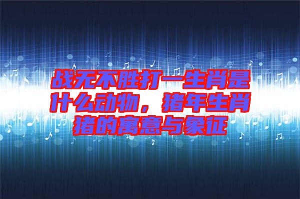 戰(zhàn)無不勝打一生肖是什么動(dòng)物，豬年生肖豬的寓意與象征