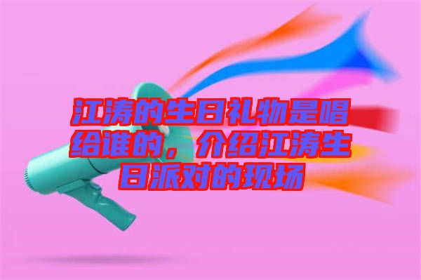 江濤的生日禮物是唱給誰(shuí)的，介紹江濤生日派對(duì)的現(xiàn)場(chǎng)