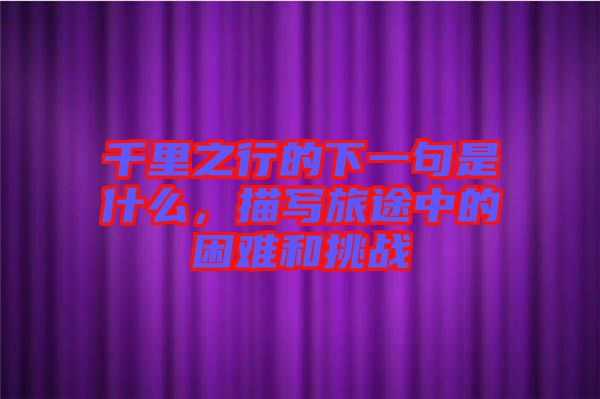 千里之行的下一句是什么，描寫(xiě)旅途中的困難和挑戰(zhàn)
