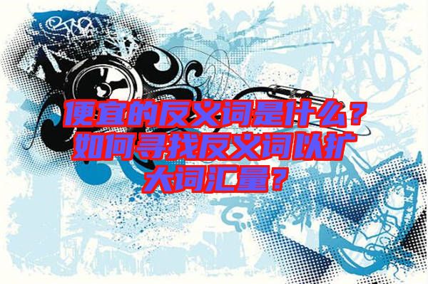 便宜的反義詞是什么？如何尋找反義詞以擴(kuò)大詞匯量？