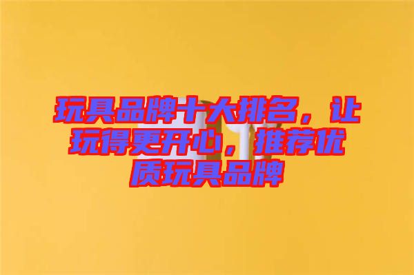 玩具品牌十大排名，讓玩得更開心，推薦優(yōu)質(zhì)玩具品牌