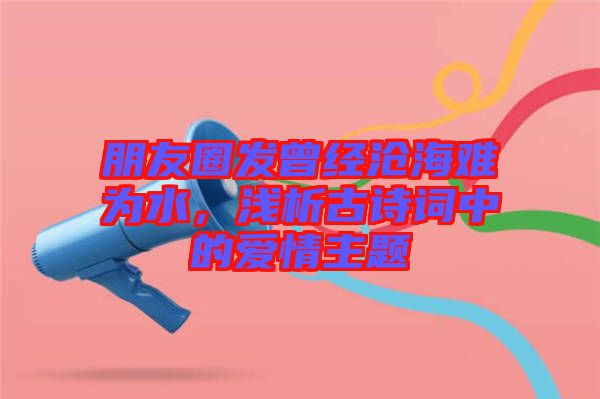 朋友圈發(fā)曾經(jīng)滄海難為水，淺析古詩詞中的愛情主題