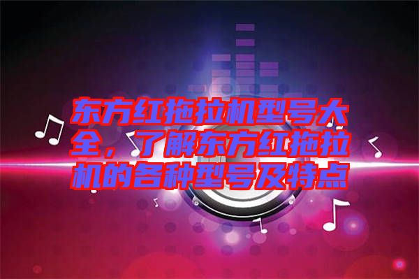 東方紅拖拉機型號大全，了解東方紅拖拉機的各種型號及特點