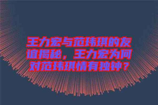 王力宏與范瑋琪的友誼揭秘，王力宏為何對范瑋琪情有獨鐘？