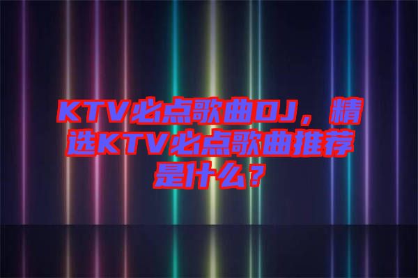 KTV必點(diǎn)歌曲DJ，精選KTV必點(diǎn)歌曲推薦是什么？