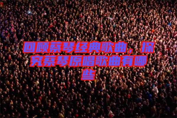 回顧蔡琴經(jīng)典歌曲，探究蔡琴原唱歌曲有哪些