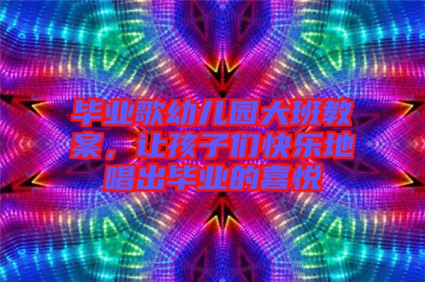 畢業(yè)歌幼兒園大班教案，讓孩子們快樂(lè)地唱出畢業(yè)的喜悅