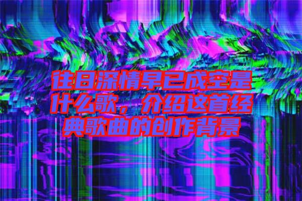 往日深情早已成空是什么歌，介紹這首經(jīng)典歌曲的創(chuàng)作背景