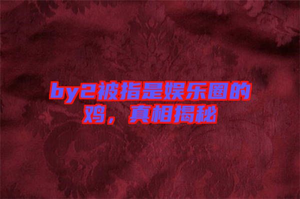 by2被指是娛樂圈的雞，真相揭秘