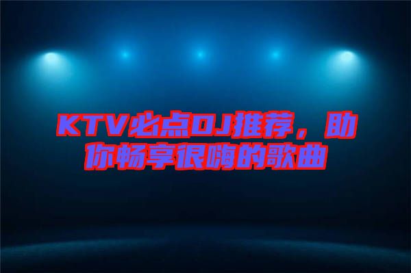 KTV必點DJ推薦，助你暢享很嗨的歌曲