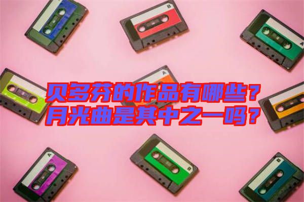 貝多芬的作品有哪些？月光曲是其中之一嗎？