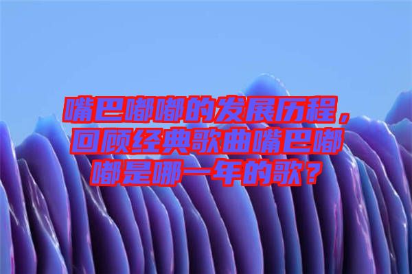 嘴巴嘟嘟的發(fā)展歷程，回顧經(jīng)典歌曲嘴巴嘟嘟是哪一年的歌？