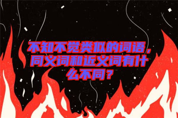 不知不覺類似的詞語，同義詞和近義詞有什么不同？