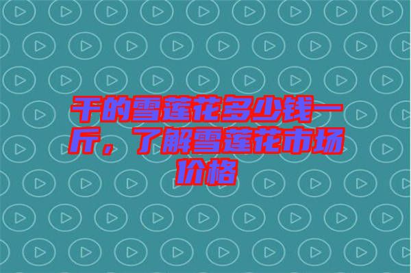 干的雪蓮花多少錢一斤，了解雪蓮花市場價(jià)格