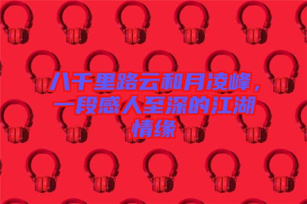 八千里路云和月凌峰，一段感人至深的江湖情緣