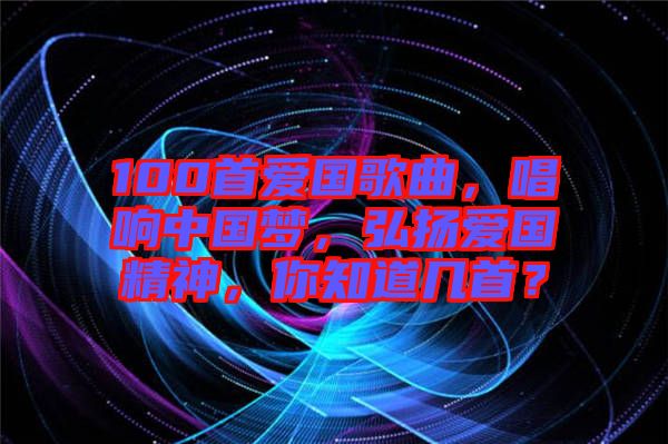 100首愛國歌曲，唱響中國夢，弘揚愛國精神，你知道幾首？