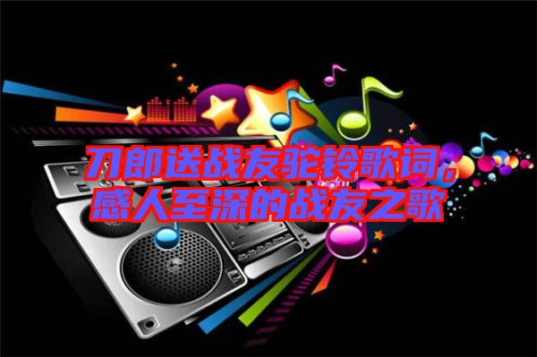 刀郎送戰(zhàn)友駝鈴歌詞，感人至深的戰(zhàn)友之歌