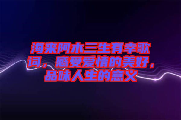 海來阿木三生有幸歌詞，感受愛情的美好，品味人生的意義