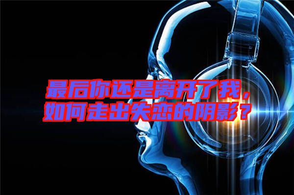 最后你還是離開了我，如何走出失戀的陰影？