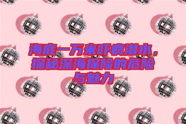 海底一萬米嚇瘋潛水，探秘深海探險的危險與魅力