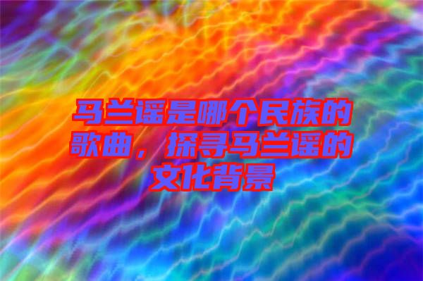 馬蘭謠是哪個(gè)民族的歌曲，探尋馬蘭謠的文化背景