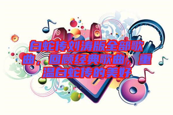 白蛇傳劉濤版全部歌曲，回顧經(jīng)典歌曲，重溫白蛇傳的美好