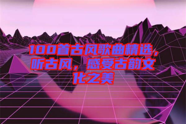100首古風(fēng)歌曲精選，聽古風(fēng)，感受古韻文化之美
