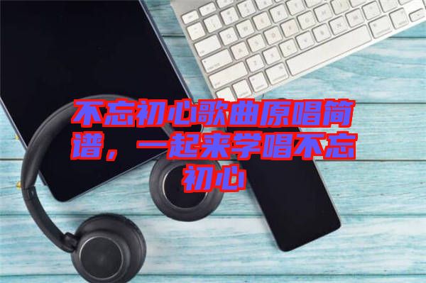 不忘初心歌曲原唱簡(jiǎn)譜，一起來(lái)學(xué)唱不忘初心