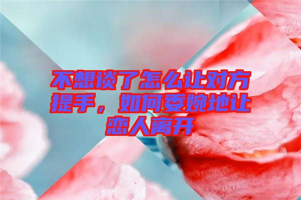 不想談了怎么讓對方提手，如何委婉地讓戀人離開