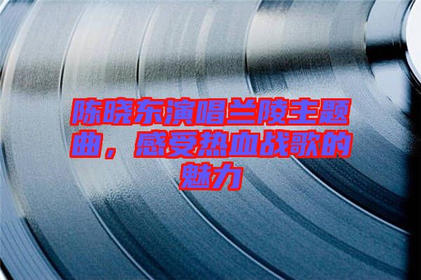 陳曉東演唱蘭陵主題曲，感受熱血戰(zhàn)歌的魅力