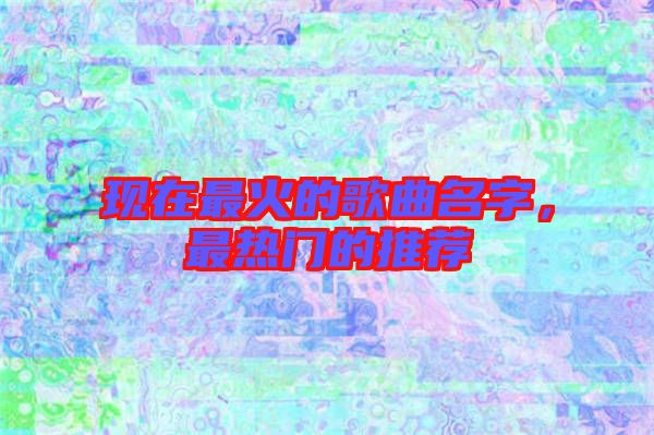 現(xiàn)在最火的歌曲名字，最熱門(mén)的推薦