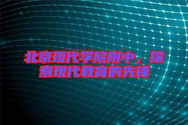 北京現(xiàn)代學(xué)院附中，探索現(xiàn)代教育的先鋒