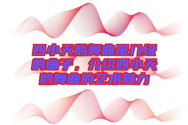 四小天鵝舞曲是幾級的曲子，介紹四小天鵝舞曲的藝術(shù)魅力