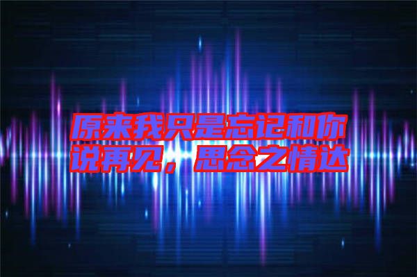 原來我只是忘記和你說再見，思念之情達(dá)