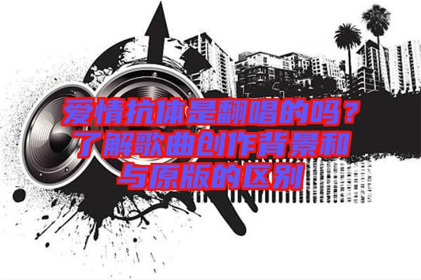 愛情抗體是翻唱的嗎？了解歌曲創(chuàng)作背景和與原版的區(qū)別