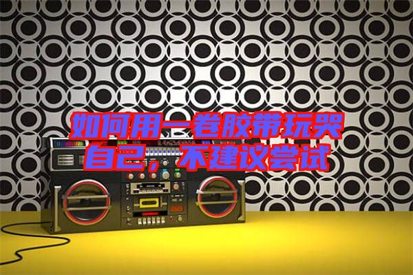 如何用一卷膠帶玩哭自己，不建議嘗試