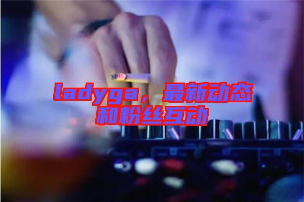 ladyga，最新動態(tài)和粉絲互動