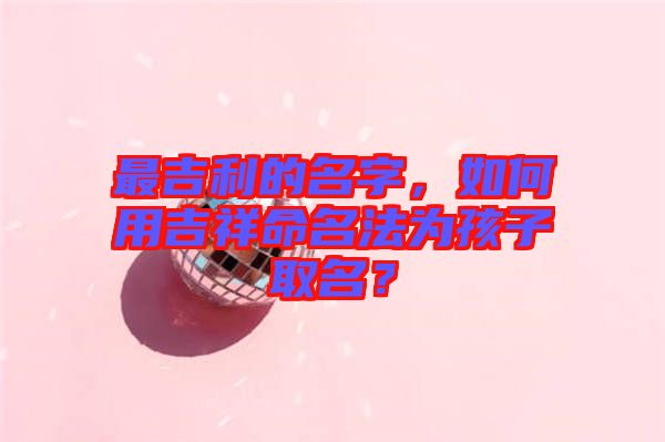 最吉利的名字，如何用吉祥命名法為孩子取名？