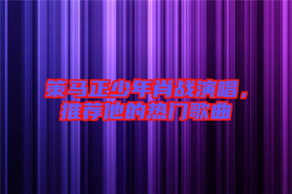 策馬正少年肖戰(zhàn)演唱，推薦他的熱門歌曲