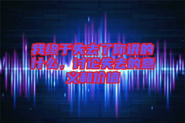 我終于失去了你講的什么，討論失去的意義和價值
