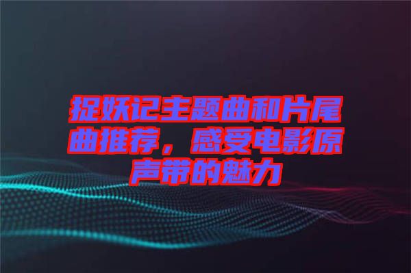 捉妖記主題曲和片尾曲推薦，感受電影原聲帶的魅力