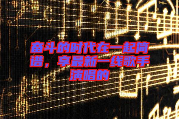 奮斗的時代在一起簡譜，享最新一線歌手演唱的