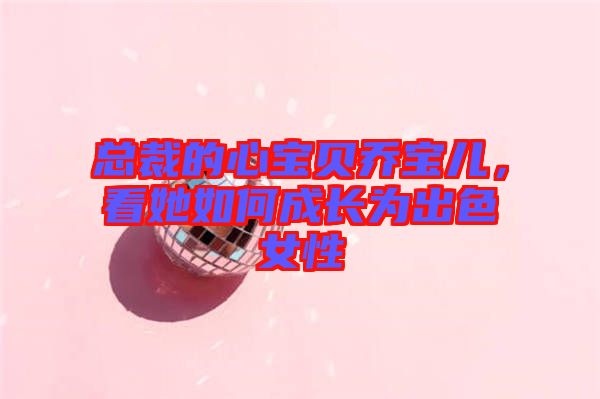 總裁的心寶貝喬寶兒，看她如何成長(zhǎng)為出色女性