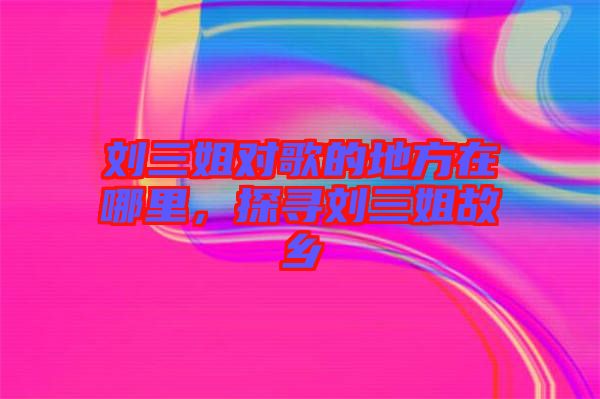 劉三姐對(duì)歌的地方在哪里，探尋劉三姐故鄉(xiāng)