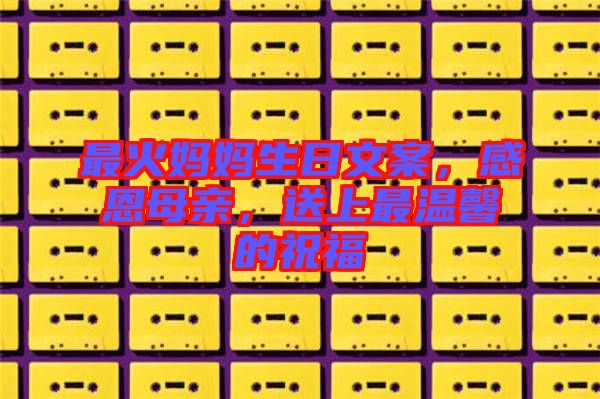 最火媽媽生日文案，感恩母親，送上最溫馨的祝福