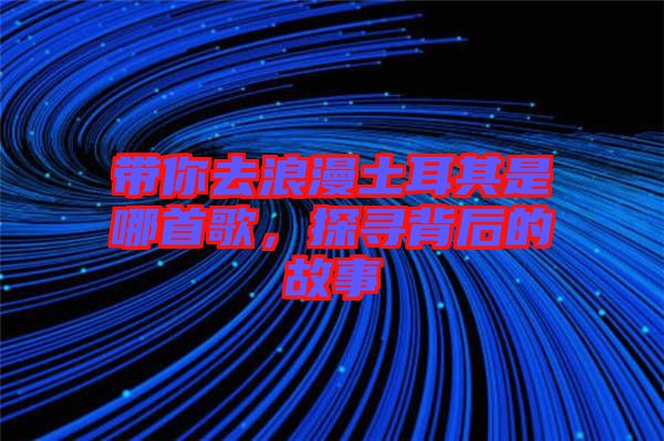 帶你去浪漫土耳其是哪首歌，探尋背后的故事