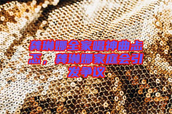 龔琳娜全家唱神曲忐忑，龔琳娜家庭會(huì)引發(fā)爭(zhēng)議