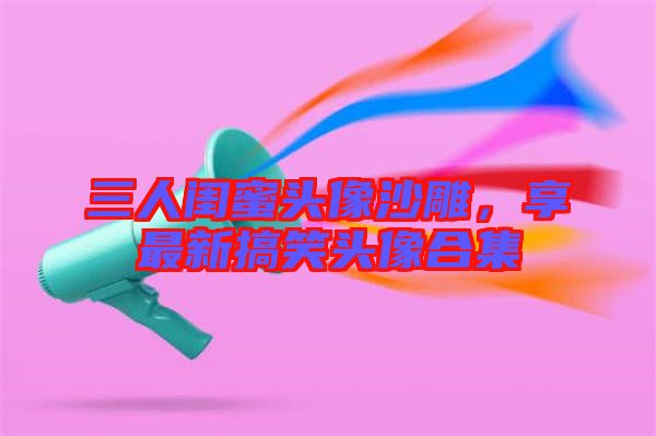 三人閨蜜頭像沙雕，享最新搞笑頭像合集