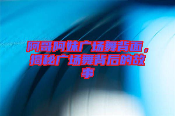 阿哥阿妹廣場舞背面，揭秘廣場舞背后的故事