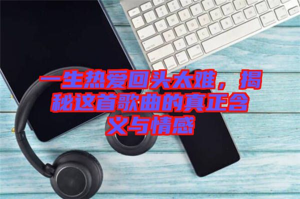 一生熱愛(ài)回頭太難，揭秘這首歌曲的真正含義與情感